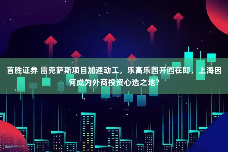 首胜证券 雷克萨斯项目加速动工，乐高乐园开园在即，上海因何成为外商投资心选之地？