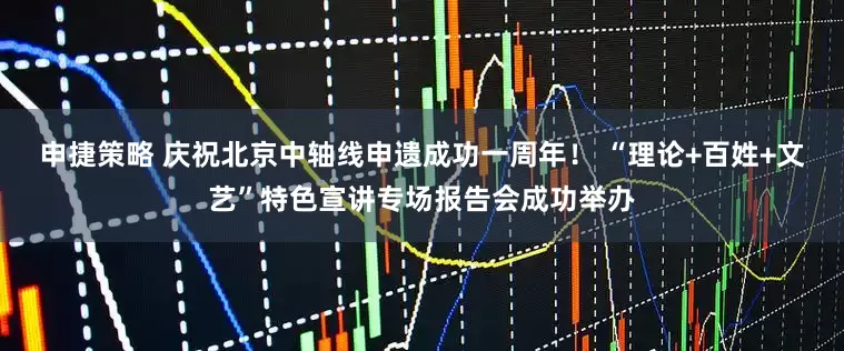 申捷策略 庆祝北京中轴线申遗成功一周年！ “理论+百姓+文艺”特色宣讲专场报告会成功举办