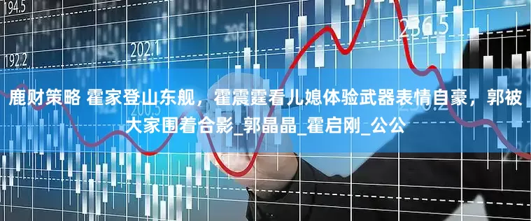 鹿财策略 霍家登山东舰，霍震霆看儿媳体验武器表情自豪，郭被大家围着合影_郭晶晶_霍启刚_公公