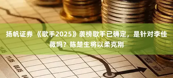 扬帆证券 《歌手2025》袭榜歌手已确定，是针对李佳薇吗？陈楚生将以柔克刚