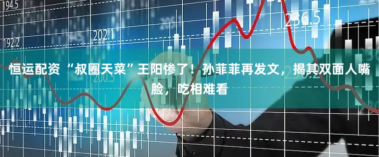 恒运配资 “叔圈天菜”王阳惨了！孙菲菲再发文，揭其双面人嘴脸，吃相难看