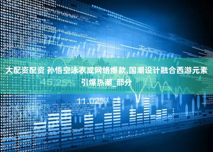 大配资配资 孙悟空泳衣成网络爆款,国潮设计融合西游元素引爆热潮_部分