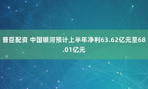 普臣配资 中国银河预计上半年净利63.62亿元至68.01亿元