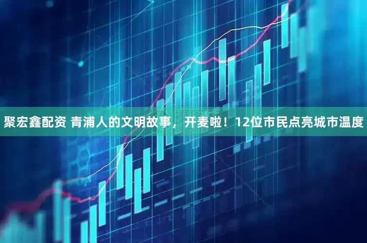 聚宏鑫配资 青浦人的文明故事，开麦啦！12位市民点亮城市温度