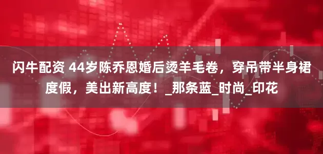 闪牛配资 44岁陈乔恩婚后烫羊毛卷，穿吊带半身裙度假，美出新高度！_那条蓝_时尚_印花