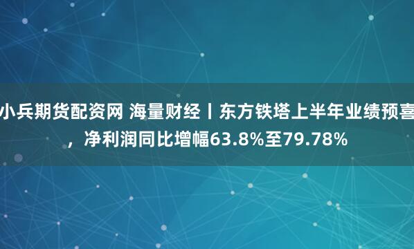 小兵期货配资网 海量财经丨东方铁塔上半年业绩预喜，净利润同比增幅63.8%至79.78%