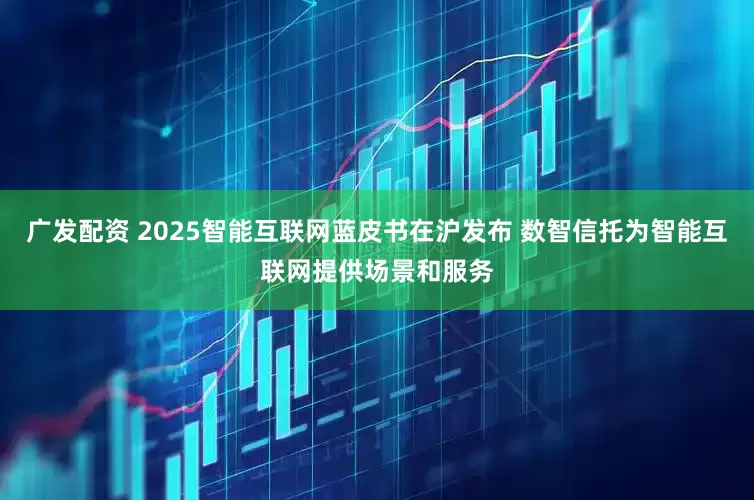 广发配资 2025智能互联网蓝皮书在沪发布 数智信托为智能互联网提供场景和服务