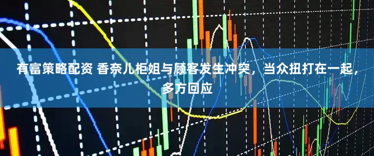 有富策略配资 香奈儿柜姐与顾客发生冲突，当众扭打在一起，多方回应