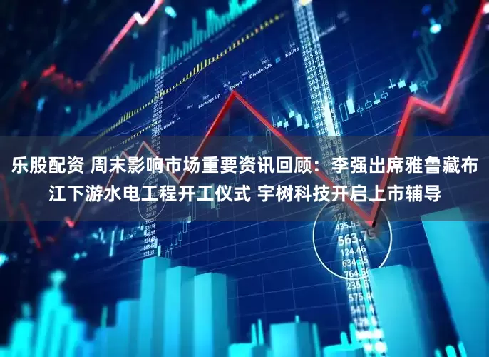 乐股配资 周末影响市场重要资讯回顾：李强出席雅鲁藏布江下游水电工程开工仪式 宇树科技开启上市辅导