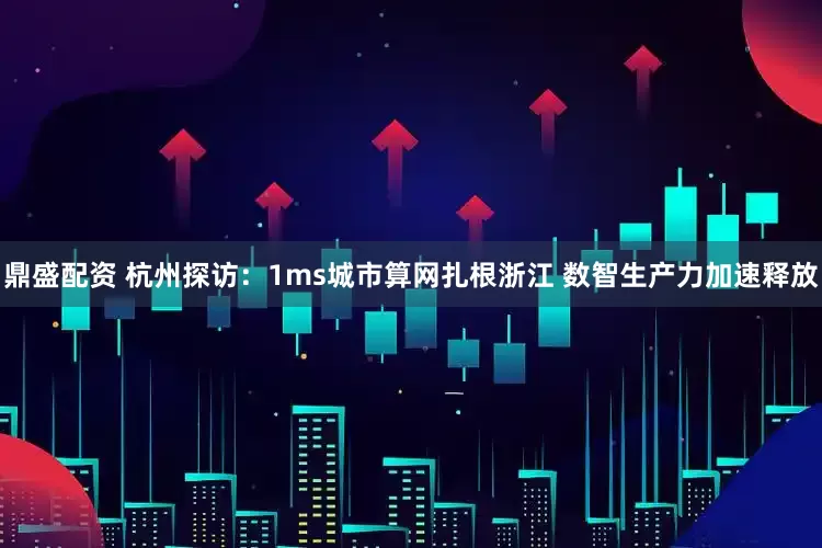 鼎盛配资 杭州探访：1ms城市算网扎根浙江 数智生产力加速释放