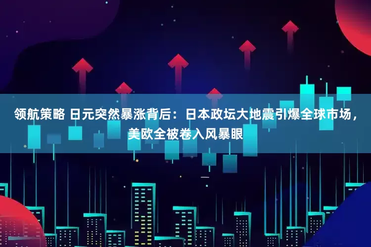 领航策略 日元突然暴涨背后：日本政坛大地震引爆全球市场，美欧全被卷入风暴眼
