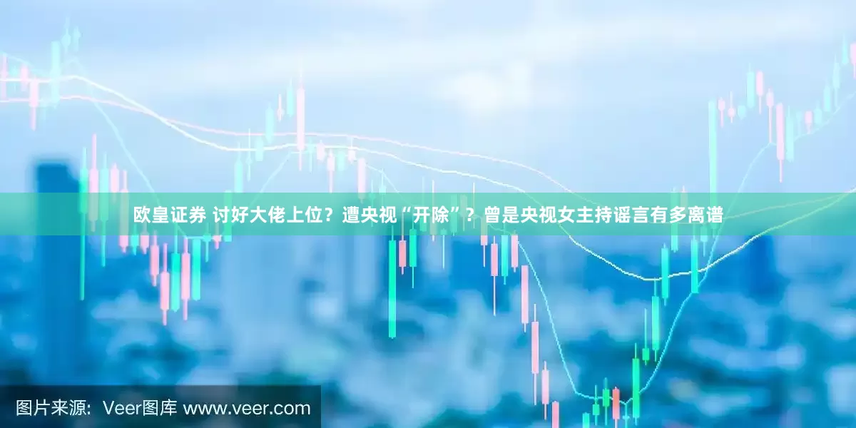欧皇证券 讨好大佬上位？遭央视“开除”？曾是央视女主持谣言有多离谱