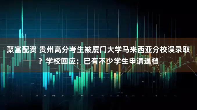 聚富配资 贵州高分考生被厦门大学马来西亚分校误录取？学校回应：已有不少学生申请退档