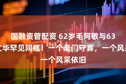 国融资管配资 62岁毛阿敏与63岁董文华罕见同框！一个豪门守寡，一个风采依旧