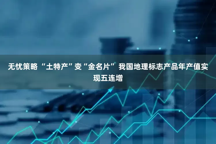 无忧策略 “土特产”变“金名片” 我国地理标志产品年产值实现五连增