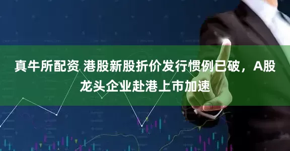 真牛所配资 港股新股折价发行惯例已破，A股龙头企业赴港上市加速