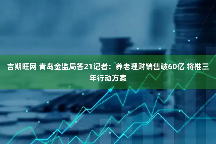 吉期旺网 青岛金监局答21记者：养老理财销售破60亿 将推三年行动方案