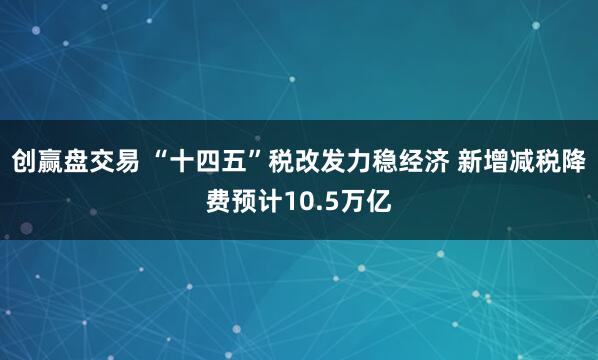 创赢盘交易 “十四五”税改发力稳经济 新增减税降费预计10.5万亿