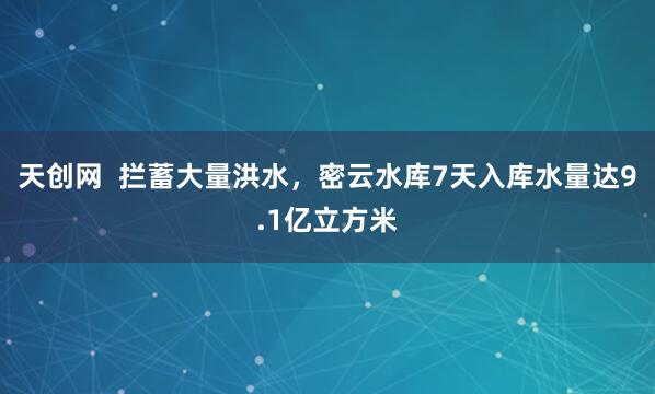 天创网  拦蓄大量洪水，密云水库7天入库水量达9.1亿立方米