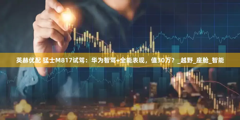 英赫优配 猛士M817试驾：华为智驾+全能表现，值30万？_越野_座舱_智能