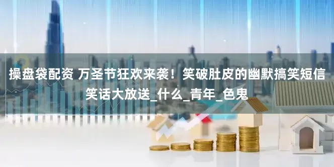 操盘袋配资 万圣节狂欢来袭！笑破肚皮的幽默搞笑短信笑话大放送_什么_青年_色鬼