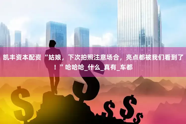 凯丰资本配资 “姑娘，下次拍照注意场合，亮点都被我们看到了！”哈哈哈_什么_真有_车都