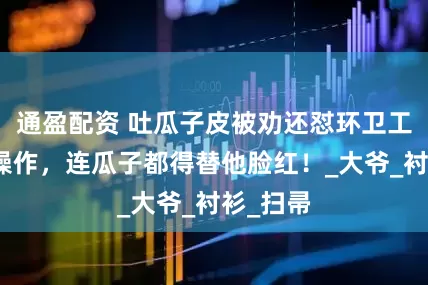 通盈配资 吐瓜子皮被劝还怼环卫工？这波操作，连瓜子都得替他脸红！_大爷_衬衫_扫帚