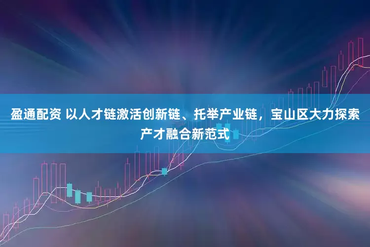 盈通配资 以人才链激活创新链、托举产业链，宝山区大力探索产才融合新范式