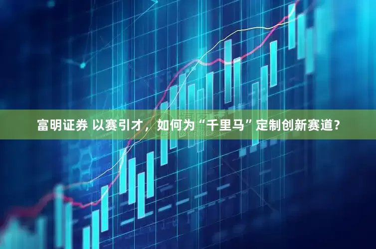 富明证券 以赛引才，如何为“千里马”定制创新赛道？