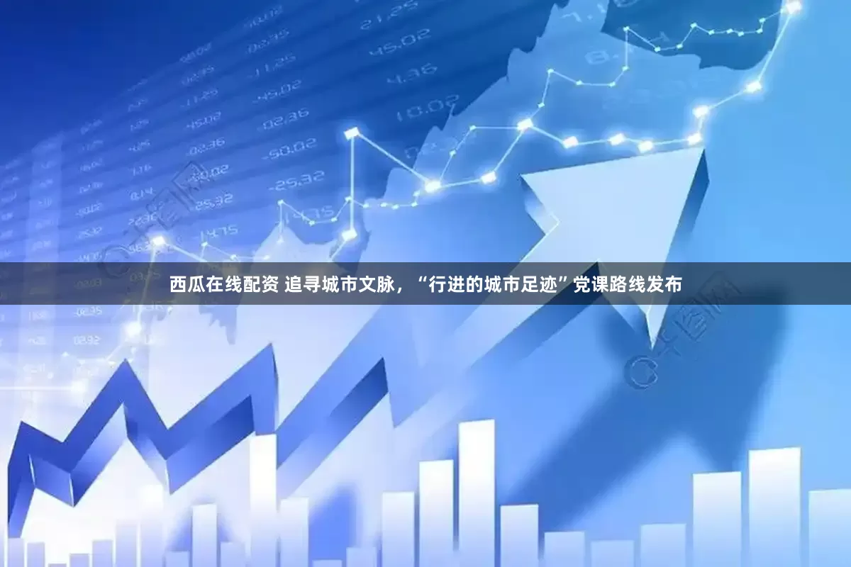 西瓜在线配资 追寻城市文脉，“行进的城市足迹”党课路线发布