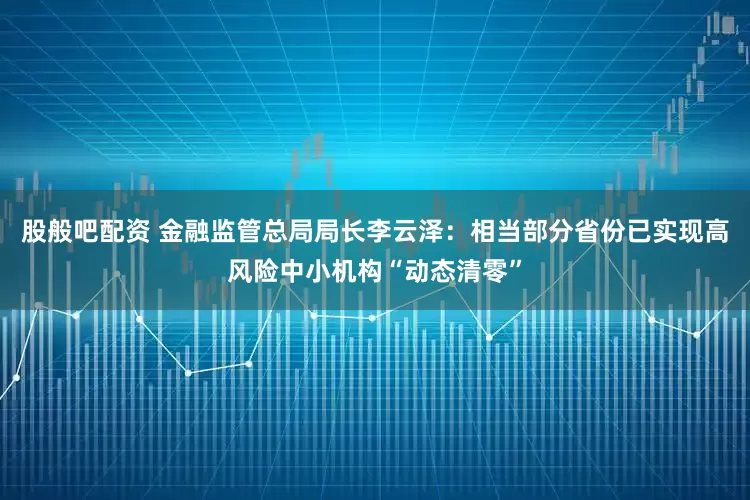 股般吧配资 金融监管总局局长李云泽:相当部分省份已实现高风险中小机构“动态清零”