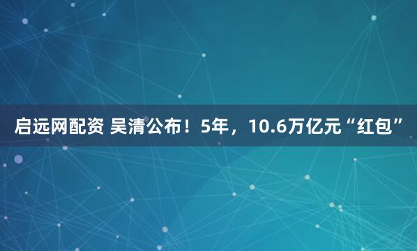 启远网配资 吴清公布!5年,10.6万亿元“红包”