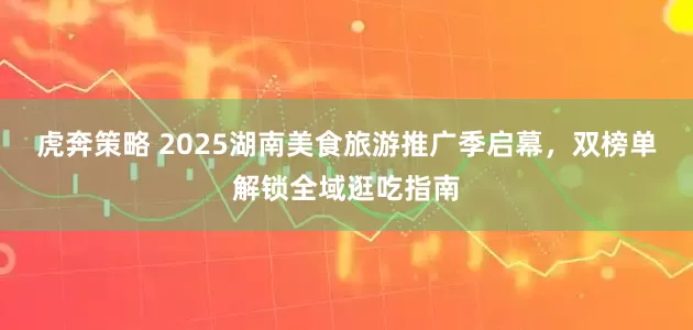 虎奔策略 2025湖南美食旅游推广季启幕，双榜单解锁全域逛吃指南