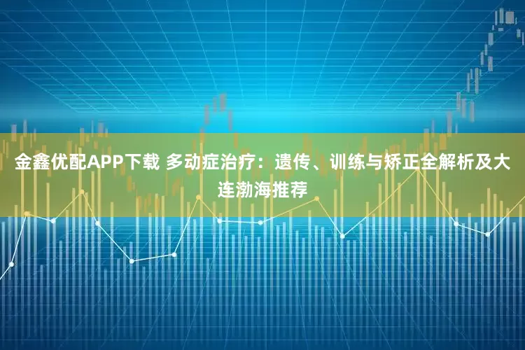 金鑫优配APP下载 多动症治疗：遗传、训练与矫正全解析及大连渤海推荐