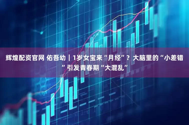 辉煌配资官网 佑吾幼｜1岁女宝来“月经”？大脑里的“小差错”引发青春期“大混乱”