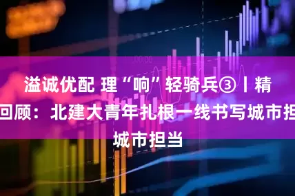 溢诚优配 理“响”轻骑兵③丨精彩回顾：北建大青年扎根一线书写城市担当