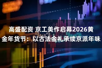 高盛配资 京工美作启幕2026黄金年货节：以古法金礼承续京派年味