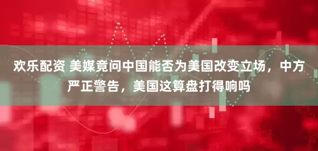 欢乐配资 美媒竟问中国能否为美国改变立场，中方严正警告，美国这算盘打得响吗